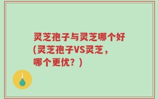 灵芝孢子与灵芝哪个好(灵芝孢子VS灵芝，哪个更优？)