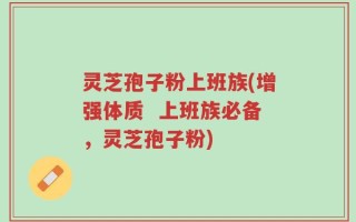 灵芝孢子粉上班族(增强体质  上班族必备，灵芝孢子粉)