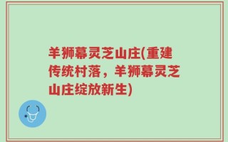 羊狮幕灵芝山庄(重建传统村落，羊狮幕灵芝山庄绽放新生)