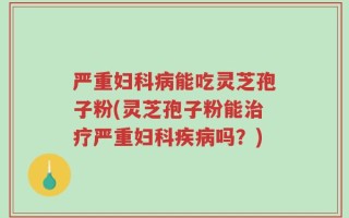 严重妇科病能吃灵芝孢子粉(灵芝孢子粉能治疗严重妇科疾病吗？)