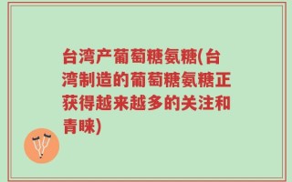 台湾产葡萄糖氨糖(台湾制造的葡萄糖氨糖正获得越来越多的关注和青睐)