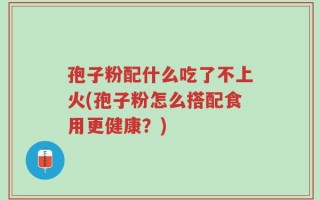 孢子粉配什么吃了不上火(孢子粉怎么搭配食用更健康？)