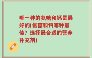 哪一种的氨糖和钙是最好的(氨糖和钙哪种最佳？选择最合适的营养补充剂)