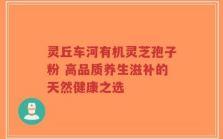 灵丘车河有机灵芝孢子粉 高品质养生滋补的天然健康之选