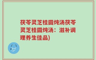 茯苓灵芝桂圆炖汤茯苓灵芝桂圆炖汤：滋补调理养生佳品)