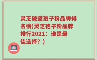 灵芝破壁孢子粉品牌排名榜(灵芝孢子粉品牌排行2021：谁是最佳选择？)