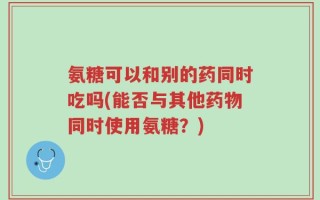 氨糖可以和别的药同时吃吗(能否与其他药物同时使用氨糖？)