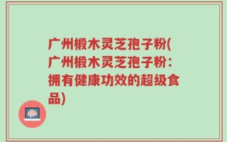 广州椴木灵芝孢子粉(广州椴木灵芝孢子粉：拥有健康功效的超级食品)
