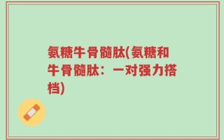 氨糖牛骨髓肽(氨糖和牛骨髓肽：一对强力搭档)