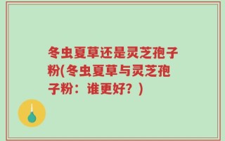 冬虫夏草还是灵芝孢子粉(冬虫夏草与灵芝孢子粉：谁更好？)