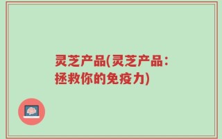 灵芝产品(灵芝产品：拯救你的免疫力)