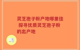 灵芝孢子粉产地哪里佳 探寻优质灵芝孢子粉的出产地