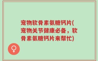 宠物软骨素氨糖钙片(宠物关节健康必备，软骨素氨糖钙片来帮忙)