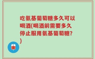 吃氨基葡萄糖多久可以喝酒(喝酒前需要多久停止服用氨基葡萄糖？)