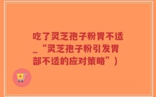 吃了灵芝孢子粉胃不适_“灵芝孢子粉引发胃部不适的应对策略”)