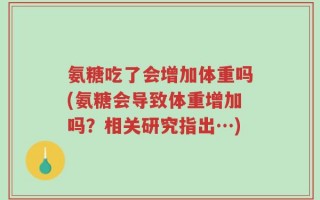 氨糖吃了会增加体重吗(氨糖会导致体重增加吗？相关研究指出…)