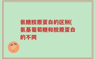氨糖胶原蛋白的区别(氨基葡萄糖和胶原蛋白的不同