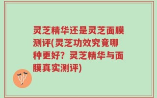 灵芝精华还是灵芝面膜测评(灵芝功效究竟哪种更好？灵芝精华与面膜真实测评)