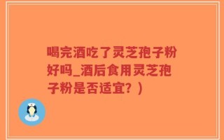 喝完酒吃了灵芝孢子粉好吗_酒后食用灵芝孢子粉是否适宜？)