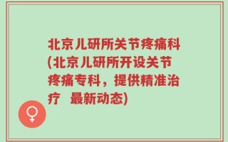 北京儿研所关节疼痛科(北京儿研所开设关节疼痛专科，提供精准治疗  最新动态)