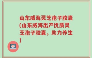 山东威海灵芝孢子胶囊(山东威海出产优质灵芝孢子胶囊，助力养生)