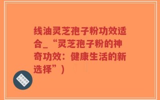 线油灵芝孢子粉功效适合_“灵芝孢子粉的神奇功效：健康生活的新选择”)