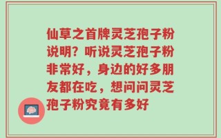 仙草之首牌灵芝孢子粉说明？听说灵芝孢子粉非常好，身边的好多朋友都在吃，想问问灵芝孢子粉究竟有多好