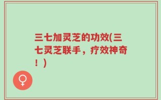 三七加灵芝的功效(三七灵芝联手，疗效神奇！)