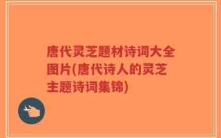 唐代灵芝题材诗词大全图片(唐代诗人的灵芝主题诗词集锦)