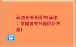 薛刚骨关节医生(薛刚：掌握骨关节保健新方案)