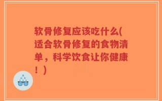 软骨修复应该吃什么(适合软骨修复的食物清单，科学饮食让你健康！)