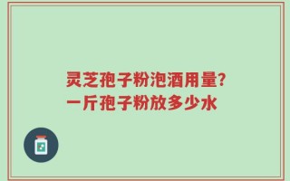 灵芝孢子粉泡酒用量？一斤孢子粉放多少水