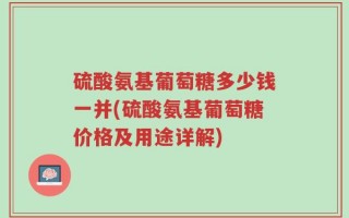 硫酸氨基葡萄糖多少钱一并(硫酸氨基葡萄糖价格及用途详解)