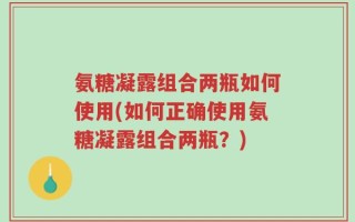 氨糖凝露组合两瓶如何使用(如何正确使用氨糖凝露组合两瓶？)