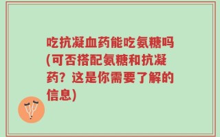 吃抗凝血药能吃氨糖吗(可否搭配氨糖和抗凝药？这是你需要了解的信息)