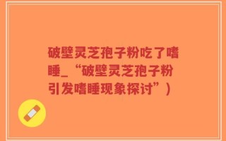 破壁灵芝孢子粉吃了嗜睡_“破壁灵芝孢子粉引发嗜睡现象探讨”)