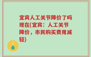 宜宾人工关节降价了吗现在(宜宾：人工关节降价，市民购买费用减轻)