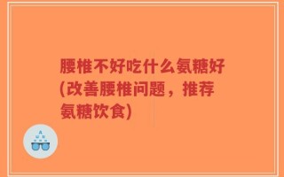 腰椎不好吃什么氨糖好(改善腰椎问题，推荐氨糖饮食)