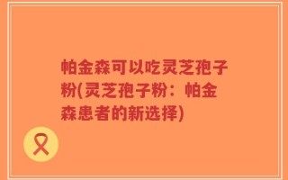 帕金森可以吃灵芝孢子粉(灵芝孢子粉：帕金森患者的新选择)