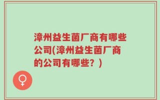 漳州益生菌厂商有哪些公司(漳州益生菌厂商的公司有哪些？)