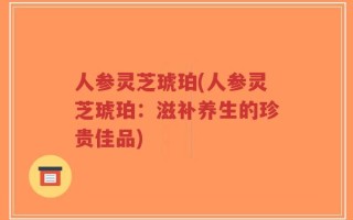 人参灵芝琥珀(人参灵芝琥珀：滋补养生的珍贵佳品)