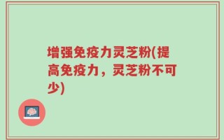 增强免疫力灵芝粉(提高免疫力，灵芝粉不可少)