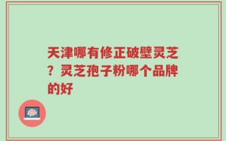 天津哪有修正破壁灵芝？灵芝孢子粉哪个品牌的好
