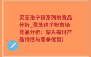 灵芝孢子粉系列的竞品分析_灵芝孢子粉市场竞品分析：深入探讨产品特性与竞争优势)