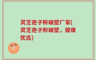 灵芝孢子粉破壁厂家(灵芝孢子粉破壁，健康优选)