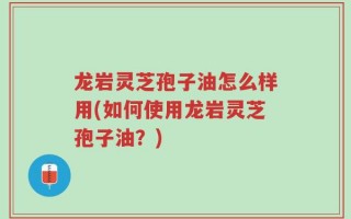 龙岩灵芝孢子油怎么样用(如何使用龙岩灵芝孢子油？)