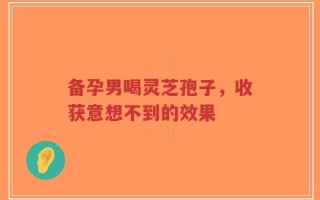 备孕男喝灵芝孢子，收获意想不到的效果