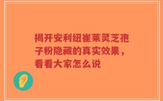 揭开安利纽崔莱灵芝孢子粉隐藏的真实效果，看看大家怎么说