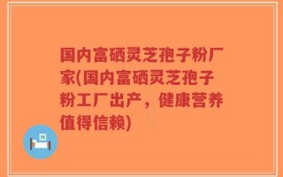 国内富硒灵芝孢子粉厂家(国内富硒灵芝孢子粉工厂出产，健康营养值得信赖)