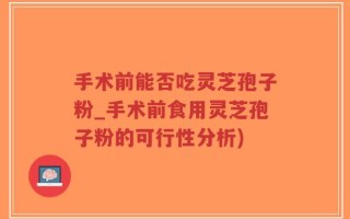 手术前能否吃灵芝孢子粉_手术前食用灵芝孢子粉的可行性分析)